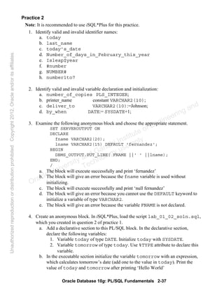 Oracle Database 10g: PL/SQL Fundamentals 2-37
Practice 2
Note: It is recommended to use iSQL*Plus for this practice.
1. Identify valid and invalid identifier names:
a. today
b. last_name
c. today’s_date
d. Number_of_days_in_February_this_year
e. Isleap$year
f. #number
g. NUMBER#
h. number1to7
2. Identify valid and invalid variable declaration and initialization:
a. number_of_copies PLS_INTEGER;
b. printer_name constant VARCHAR2(10);
c. deliver_to VARCHAR2(10):=Johnson;
d. by_when DATE:= SYSDATE+1;
3. Examine the following anonymous block and choose the appropriate statement.
SET SERVEROUTPUT ON
DECLARE
fname VARCHAR2(20);
lname VARCHAR2(15) DEFAULT 'fernandez';
BEGIN
DBMS_OUTPUT.PUT_LINE( FNAME ||' ' ||lname);
END;
/
a. The block will execute successfully and print ‘fernandez’
b. The block will give an error because the fname variable is used without
initializing.
c. The block will execute successfully and print ‘null fernandez’
d. The block will give an error because you cannot use the DEFAULT keyword to
initialize a variable of type VARCHAR2.
e. The block will give an error because the variable FNAME is not declared.
4. Create an anonymous block. In iSQL*Plus, load the script lab_01_02_soln.sql,
which you created in question 2 of practice 1.
a. Add a declarative section to this PL/SQL block. In the declarative section,
declare the following variables:
1. Variable today of type DATE. Initialize today with SYSDATE.
2. Variable tomorrow of type today. Use %TYPE attribute to declare this
variable.
b. In the executable section initialize the variable tomorrow with an expression,
which calculates tomorrow’s date (add one to the value in today). Print the
value of today and tomorrow after printing ‘Hello World’
Oracle University and Gandhi Institute of Engineering and
Technology use onlyฺ
UnauthorizedreproductionordistributionprohibitedฺCopyright2012,Oracleand/oritsaffiliatesฺ
 