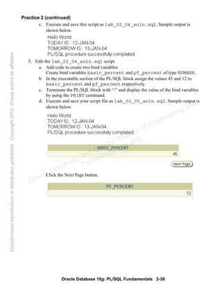 Oracle Database 10g: PL/SQL Fundamentals 2-38
Practice 2 (continued)
c. Execute and save this script as lab_02_04_soln.sql. Sample output is
shown below.
5. Edit the lab_02_04_soln.sql script.
a. Add code to create two bind variables.
Create bind variables basic_percent and pf_percent of type NUMBER.
b. In the executable section of the PL/SQL block assign the values 45 and 12 to
basic_percent and pf_percent respectively.
c. Terminate the PL/SQL block with “/” and display the value of the bind variables
by using the PRINT command.
d. Execute and save your script file as lab_02_05_soln.sql. Sample output is
shown below.
Click the Next Page button.
Oracle University and Gandhi Institute of Engineering and
Technology use onlyฺ
UnauthorizedreproductionordistributionprohibitedฺCopyright2012,Oracleand/oritsaffiliatesฺ
 