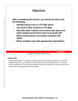 Oracle Database 10g: PL/SQL Fundamentals 3-2
Copyright © 2006, Oracle. All rights reserved.
Objectives
After completing this lesson, you should be able to do
the following:
• Identify lexical units in a PL/SQL block
• Use built-in SQL functions in PL/SQL
• Describe when implicit conversions take place and
when explicit conversions have to be dealt with
• Write nested blocks and qualify variables with
labels
• Write readable code with appropriate indentations
Lesson Aim
You have learned how to declare variables and write executable statements in a PL/SQL
block. In this lesson, you learn how lexical units make up a PL/SQL block. You learn to
write nested blocks. You also learn about the scope and visibility of variables in the nested
blocks and about qualifying them with labels.
Oracle University and Gandhi Institute of Engineering and
Technology use onlyฺ
UnauthorizedreproductionordistributionprohibitedฺCopyright2012,Oracleand/oritsaffiliatesฺ
 