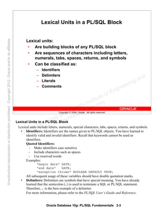 Oracle Database 10g: PL/SQL Fundamentals 3-3
Copyright © 2006, Oracle. All rights reserved.
Lexical Units in a PL/SQL Block
Lexical units:
• Are building blocks of any PL/SQL block
• Are sequences of characters including letters,
numerals, tabs, spaces, returns, and symbols
• Can be classified as:
– Identifiers
– Delimiters
– Literals
– Comments
Lexical Units in a PL/SQL Block
Lexical units include letters, numerals, special characters, tabs, spaces, returns, and symbols.
• Identifiers: Identifiers are the names given to PL/SQL objects. You have learned to
identify valid and invalid identifiers. Recall that keywords cannot be used as
identifiers.
Quoted Identifiers:
- Make identifiers case sensitive
- Include characters such as spaces
- Use reserved words
Examples:
"begin date" DATE;
"end date" DATE;
"exception thrown" BOOLEAN DEFAULT TRUE;
All subsequent usage of these variables should have double quotation marks.
• Delimiters: Delimiters are symbols that have special meaning. You have already
learned that the semicolon (;) is used to terminate a SQL or PL/SQL statement.
Therefore, ; is the best example of a delimiter.
For more information, please refer to the PL/SQL User’s Guide and Reference.
Oracle University and Gandhi Institute of Engineering and
Technology use onlyฺ
UnauthorizedreproductionordistributionprohibitedฺCopyright2012,Oracleand/oritsaffiliatesฺ
 