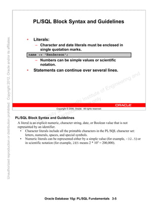 Oracle Database 10g: PL/SQL Fundamentals 3-5
Copyright © 2006, Oracle. All rights reserved.
PL/SQL Block Syntax and Guidelines
• Literals:
– Character and date literals must be enclosed in
single quotation marks.
– Numbers can be simple values or scientific
notation.
• Statements can continue over several lines.
name := 'Henderson';
PL/SQL Block Syntax and Guidelines
A literal is an explicit numeric, character string, date, or Boolean value that is not
represented by an identifier.
• Character literals include all the printable characters in the PL/SQL character set:
letters, numerals, spaces, and special symbols.
• Numeric literals can be represented either by a simple value (for example, –32.5) or
in scientific notation (for example, 2E5 means 2 * 105
= 200,000).
Oracle University and Gandhi Institute of Engineering and
Technology use onlyฺ
UnauthorizedreproductionordistributionprohibitedฺCopyright2012,Oracleand/oritsaffiliatesฺ
 