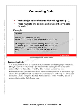 Oracle Database 10g: PL/SQL Fundamentals 3-6
Copyright © 2006, Oracle. All rights reserved.
Commenting Code
• Prefix single-line comments with two hyphens (--).
• Place multiple-line comments between the symbols
/* and */.
Example
DECLARE
...
annual_sal NUMBER (9,2);
BEGIN -- Begin the executable section
/* Compute the annual salary based on the
monthly salary input from the user */
annual_sal := monthly_sal * 12;
END; -- This is the end of the block
/
Commenting Code
You should comment code to document each phase and to assist debugging. Comment the
PL/SQL code with two hyphens (--) if the comment is on a single line, or enclose the
comment between the symbols /* and */ if the comment spans several lines.
Comments are strictly informational and do not enforce any conditions or behavior on logic
or data. Well-placed comments are extremely valuable for code readability and future code
maintenance. In the example in the slide, the lines enclosed within /* and */ indicate a
comment that explains the following code.
Oracle University and Gandhi Institute of Engineering and
Technology use onlyฺ
UnauthorizedreproductionordistributionprohibitedฺCopyright2012,Oracleand/oritsaffiliatesฺ
 