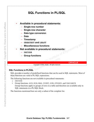 Oracle Database 10g: PL/SQL Fundamentals 3-7
Copyright © 2006, Oracle. All rights reserved.
SQL Functions in PL/SQL
• Available in procedural statements:
– Single-row number
– Single-row character
– Data type conversion
– Date
– Timestamp
– GREATEST and LEAST
– Miscellaneous functions
• Not available in procedural statements:
– DECODE
– Group functions
SQL Functions in PL/SQL
SQL provides a number of predefined functions that can be used in SQL statements. Most of
these functions are valid in PL/SQL expressions.
The following functions are not available in procedural statements:
• DECODE
• Group functions: AVG, MIN, MAX, COUNT, SUM, STDDEV, and VARIANCE
Group functions apply to groups of rows in a table and therefore are available only in
SQL statements in a PL/SQL block.
The functions mentioned here are only a subset of the complete list.
Oracle University and Gandhi Institute of Engineering and
Technology use onlyฺ
UnauthorizedreproductionordistributionprohibitedฺCopyright2012,Oracleand/oritsaffiliatesฺ
 