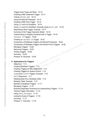 x
Trigger Event Types and Body 10-10
Creating a DML Statement Trigger 10-11
Testing SECURE_EMP 10-12
Using Conditional Predicates 10-13
Creating a DML Row Trigger 10-14
Using OLD and NEW Qualifiers 10-15
Using OLD and NEW Qualifiers: Example Using AUDIT_EMP 10-16
Restricting a Row Trigger: Example 10-17
Summary of the Trigger Execution Model 10-18
Implementing an Integrity Constraint with a Trigger 10-19
INSTEAD OF Triggers 10-20
Creating an INSTEAD OF Trigger 10-21
Comparison of Database Triggers and Stored Procedures 10-24
Comparison of Database Triggers and Oracle Forms Triggers 10-25
Managing Triggers 10-26
Removing Triggers 10-27
Testing Triggers 10-28
Summary 10-29
Practice 10: Overview 10-30
11 Applications for Triggers
Objectives 11-2
Creating Database Triggers 11-3
Creating Triggers on DDL Statements 11-4
Creating Triggers on System Events 11-5
LOGON and LOGOFF Triggers: Example 11-6
CALL Statements 11-7
Reading Data from a Mutating Table 11-8
Mutating Table: Example 11-9
Benefits of Database Triggers 11-11
Managing Triggers 11-12
Business Application Scenarios for Implementing Triggers 11-13
Viewing Trigger Information 11-14
Using USER_TRIGGERS 11-15
Listing the Code of Triggers 11-16
Summary 11-17
Practice 11: Overview 11-18
Oracle University and Gandhi Institute of Engineering and
Technology use onlyฺ
UnauthorizedreproductionordistributionprohibitedฺCopyright2012,Oracleand/oritsaffiliatesฺ
 