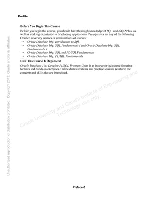 Preface-3
Profile
Before You Begin This Course
Before you begin this course, you should have thorough knowledge of SQL and iSQL*Plus, as
well as working experience in developing applications. Prerequisites are any of the following
Oracle University courses or combinations of courses:
• Oracle Database 10g: Introduction to SQL
• Oracle Database 10g: SQL Fundamentals I and Oracle Database 10g: SQL
Fundamentals II
• Oracle Database 10g: SQL and PL/SQL Fundamentals
• Oracle Database 10g: PL/SQL Fundamentals
How This Course Is Organized
Oracle Database 10g: Develop PL/SQL Program Units is an instructor-led course featuring
lectures and hands-on exercises. Online demonstrations and practice sessions reinforce the
concepts and skills that are introduced.
Oracle University and Gandhi Institute of Engineering and
Technology use onlyฺ
UnauthorizedreproductionordistributionprohibitedฺCopyright2012,Oracleand/oritsaffiliatesฺ
 
