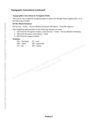 Preface-7
Typographic Conventions (continued)
Typographic Conventions in Navigation Paths
This course uses simplified navigation paths to direct you through Oracle applications, as in
the following example.
Invoice Batch Summary
(N) Invoice > Entry > Invoice Batches Summary (M) Query > Find (B) Approve
This simplified path translates to the following sequence of steps:
1. (N) From the Navigator window, select Invoice > Entry > Invoice Batches Summary.
2. (M) From the menu, select Query > Find.
3. (B) Click the Approve button.
Notation:
(N) = Navigator (I) = icon
(M) = menu (H) = hyperlink
(T) = tab (B) = button
Oracle University and Gandhi Institute of Engineering and
Technology use onlyฺ
UnauthorizedreproductionordistributionprohibitedฺCopyright2012,Oracleand/oritsaffiliatesฺ
 