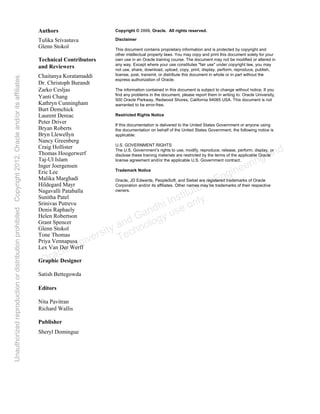 Copyright © 2006, Oracle. All rights reserved.
Disclaimer
This document contains proprietary information and is protected by copyright and
other intellectual property laws. You may copy and print this document solely for your
own use in an Oracle training course. The document may not be modified or altered in
any way. Except where your use constitutes "fair use" under copyright law, you may
not use, share, download, upload, copy, print, display, perform, reproduce, publish,
license, post, transmit, or distribute this document in whole or in part without the
express authorization of Oracle.
The information contained in this document is subject to change without notice. If you
find any problems in the document, please report them in writing to: Oracle University,
500 Oracle Parkway, Redwood Shores, California 94065 USA. This document is not
warranted to be error-free.
Restricted Rights Notice
If this documentation is delivered to the United States Government or anyone using
the documentation on behalf of the United States Government, the following notice is
applicable:
U.S. GOVERNMENT RIGHTS
The U.S. Government’s rights to use, modify, reproduce, release, perform, display, or
disclose these training materials are restricted by the terms of the applicable Oracle
license agreement and/or the applicable U.S. Government contract.
Trademark Notice
Oracle, JD Edwards, PeopleSoft, and Siebel are registered trademarks of Oracle
Corporation and/or its affiliates. Other names may be trademarks of their respective
owners.
Authors
Tulika Srivastava
Glenn Stokol
Technical Contributors
and Reviewers
Chaitanya Koratamaddi
Dr. Christoph Burandt
Zarko Cesljas
Yanti Chang
Kathryn Cunningham
Burt Demchick
Laurent Dereac
Peter Driver
Bryan Roberts
Bryn Llewellyn
Nancy Greenberg
Craig Hollister
Thomas Hoogerwerf
Taj-Ul Islam
Inger Joergensen
Eric Lee
Malika Marghadi
Hildegard Mayr
Nagavalli Pataballa
Sunitha Patel
Srinivas Putrevu
Denis Raphaely
Helen Robertson
Grant Spencer
Glenn Stokol
Tone Thomas
Priya Vennapusa
Lex Van Der Werff
Graphic Designer
Satish Bettegowda
Editors
Nita Pavitran
Richard Wallis
Publisher
Sheryl Domingue
Oracle University and Gandhi Institute of Engineering and
Technology use onlyฺ
UnauthorizedreproductionordistributionprohibitedฺCopyright2012,Oracleand/oritsaffiliatesฺ
 