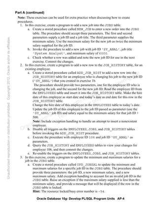 Oracle Database 10g: Develop PL/SQL Program Units AP-4
Part A (continued)
Note: These exercises can be used for extra practice when discussing how to create
procedures.
1. In this exercise, create a program to add a new job into the JOBS table.
a. Create a stored procedure called NEW_JOB to enter a new order into the JOBS
table. The procedure should accept three parameters. The first and second
parameters supply a job ID and a job title. The third parameter supplies the
minimum salary. Use the maximum salary for the new job as twice the minimum
salary supplied for the job ID.
b. Invoke the procedure to add a new job with job ID 'SY_ANAL', job title
'System Analyst', and minimum salary of 6000.
c. Check whether a row was added and note the new job ID for use in the next
exercise. Commit the changes.
2. In this exercise, create a program to add a new row to the JOB_HISTORY table, for an
existing employee.
a. Create a stored procedure called ADD_JOB_HIST to add a new row into the
JOB_HISTORY table for an employee who is changing his job to the new job ID
('SY_ANAL') that you created in exercise 1b.
The procedure should provide two parameters, one for the employee ID who is
changing the job, and the second for the new job ID. Read the employee ID from
the EMPLOYEES table and insert it into the JOB_HISTORY table. Make the hire
date of this employee as start date and today’s date as end date for this row in the
JOB_HISTORY table.
Change the hire date of this employee in the EMPLOYEES table to today’s date.
Update the job ID of this employee to the job ID passed as parameter (use the
'SY_ANAL' job ID) and salary equal to the minimum salary for that job ID +
500.
Note: Include exception handling to handle an attempt to insert a nonexistent
employee.
b. Disable all triggers on the EMPLOYEES, JOBS, and JOB_HISTORY tables
before invoking the ADD_JOB_HIST procedure.
c. Execute the procedure with employee ID 106 and job ID 'SY_ANAL' as
parameters.
d. Query the JOB_HISTORY and EMPLOYEES tables to view your changes for
employee 106, and then commit the changes.
e. Re-enable the triggers on the EMPLOYEES, JOBS, and JOB_HISTORY tables.
3. In this exercise, create a program to update the minimum and maximum salaries for a
job in the JOBS table.
a. Create a stored procedure called UPD_JOBSAL to update the minimum and
maximum salaries for a specific job ID in the JOBS table. The procedure should
provide three parameters: the job ID, a new minimum salary, and a new
maximum salary. Add exception handling to account for an invalid job ID in the
JOBS table. Raise an exception if the maximum salary supplied is less than the
minimum salary, and provide a message that will be displayed if the row in the
JOBS table is locked.
Hint: The resource locked/busy error number is –54.
Oracle University and Gandhi Institute of Engineering and
Technology use onlyฺ
UnauthorizedreproductionordistributionprohibitedฺCopyright2012,Oracleand/oritsaffiliatesฺ
 