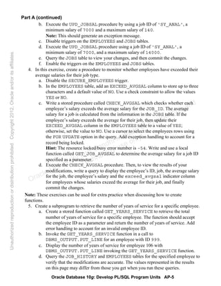 Oracle Database 10g: Develop PL/SQL Program Units AP-5
Part A (continued)
b. Execute the UPD_JOBSAL procedure by using a job ID of 'SY_ANAL', a
minimum salary of 7000 and a maximum salary of 140.
Note: This should generate an exception message.
c. Disable triggers on the EMPLOYEES and JOBS tables.
d. Execute the UPD_JOBSAL procedure using a job ID of 'SY_ANAL', a
minimum salary of 7000, and a maximum salary of 14000.
e. Query the JOBS table to view your changes, and then commit the changes.
f. Enable the triggers on the EMPLOYEES and JOBS tables.
4. In this exercise, create a procedure to monitor whether employees have exceeded their
average salaries for their job type.
a. Disable the SECURE_EMPLOYEES trigger.
b. In the EMPLOYEES table, add an EXCEED_AVGSAL column to store up to three
characters and a default value of NO. Use a check constraint to allow the values
YES or NO.
c. Write a stored procedure called CHECK_AVGSAL which checks whether each
employee’s salary exceeds the average salary for the JOB_ID. The average
salary for a job is calculated from the information in the JOBS table. If the
employee’s salary exceeds the average for their job, then update their
EXCEED_AVGSAL column in the EMPLOYEES table to a value of YES;
otherwise, set the value to NO. Use a cursor to select the employees rows using
the FOR UPDATE option in the query. Add exception handling to account for a
record being locked.
Hint: The resource locked/busy error number is –54. Write and use a local
function called GET_JOB_AVGSAL to determine the average salary for a job ID
specified as a parameter.
d. Execute the CHECK_AVGSAL procedure. Then, to view the results of your
modifications, write a query to display the employee’s ID, job, the average salary
for the job, the employee’s salary and the exceed_avgsal indicator column
for employees whose salaries exceed the average for their job, and finally
commit the changes.
Note: These exercises can be used for extra practice when discussing how to create
functions.
5. Create a subprogram to retrieve the number of years of service for a specific employee.
a. Create a stored function called GET_YEARS_SERVICE to retrieve the total
number of years of service for a specific employee. The function should accept
the employee ID as a parameter and return the number of years of service. Add
error handling to account for an invalid employee ID.
b. Invoke the GET_YEARS_SERVICE function in a call to
DBMS_OUTPUT.PUT_LINE for an employee with ID 999.
c. Display the number of years of service for employee 106 with
DBMS_OUTPUT.PUT_LINE invoking the GET_YEARS_SERVICE function.
d. Query the JOB_HISTORY and EMPLOYEES tables for the specified employee to
verify that the modifications are accurate. The values represented in the results
on this page may differ from those you get when you run these queries.
Oracle University and Gandhi Institute of Engineering and
Technology use onlyฺ
UnauthorizedreproductionordistributionprohibitedฺCopyright2012,Oracleand/oritsaffiliatesฺ
 