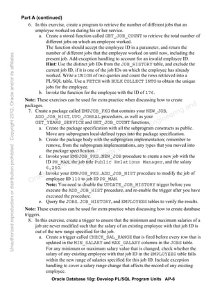 Oracle Database 10g: Develop PL/SQL Program Units AP-6
Part A (continued)
6. In this exercise, create a program to retrieve the number of different jobs that an
employee worked on during his or her service.
a. Create a stored function called GET_JOB_COUNT to retrieve the total number of
different jobs on which an employee worked.
The function should accept the employee ID in a parameter, and return the
number of different jobs that the employee worked on until now, including the
present job. Add exception handling to account for an invalid employee ID.
Hint: Use the distinct job IDs from the JOB_HISTORY table, and exclude the
current job ID, if it is one of the job IDs on which the employee has already
worked. Write a UNION of two queries and count the rows retrieved into a
PL/SQL table. Use a FETCH with BULK COLLECT INTO to obtain the unique
jobs for the employee.
b. Invoke the function for the employee with the ID of 176.
Note: These exercises can be used for extra practice when discussing how to create
packages.
7. Create a package called EMPJOB_PKG that contains your NEW_JOB,
ADD_JOB_HIST, UPD_JOBSAL procedures, as well as your
GET_YEARS_SERVICE and GET_JOB_COUNT functions.
a. Create the package specification with all the subprogram constructs as public.
Move any subprogram local-defined types into the package specification.
b. Create the package body with the subprogram implementation; remember to
remove, from the subprogram implementations, any types that you moved into
the package specification.
c. Invoke your EMPJOB_PKG.NEW_JOB procedure to create a new job with the
ID PR_MAN, the job title Public Relations Manager, and the salary
6,250.
d. Invoke your EMPJOB_PKG.ADD_JOB_HIST procedure to modify the job of
employee ID 110 to job ID PR_MAN.
Note: You need to disable the UPDATE_JOB_HISTORY trigger before you
execute the ADD_JOB_HIST procedure, and re-enable the trigger after you have
executed the procedure.
e. Query the JOBS, JOB_HISTORY, and EMPLOYEES tables to verify the results.
Note: These exercises can be used for extra practice when discussing how to create database
triggers.
8. In this exercise, create a trigger to ensure that the minimum and maximum salaries of a
job are never modified such that the salary of an existing employee with that job ID is
out of the new range specified for the job.
a. Create a trigger called CHECK_SAL_RANGE that is fired before every row that is
updated in the MIN_SALARY and MAX_SALARY columns in the JOBS table.
For any minimum or maximum salary value that is changed, check whether the
salary of any existing employee with that job ID in the EMPLOYEES table falls
within the new range of salaries specified for this job ID. Include exception
handling to cover a salary range change that affects the record of any existing
employee.
Oracle University and Gandhi Institute of Engineering and
Technology use onlyฺ
UnauthorizedreproductionordistributionprohibitedฺCopyright2012,Oracleand/oritsaffiliatesฺ
 