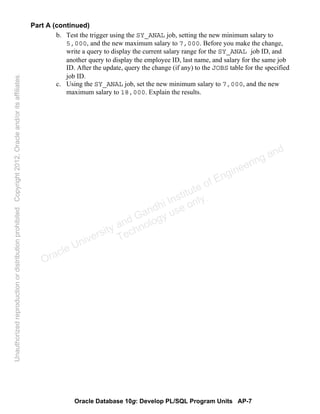 Oracle Database 10g: Develop PL/SQL Program Units AP-7
Part A (continued)
b. Test the trigger using the SY_ANAL job, setting the new minimum salary to
5,000, and the new maximum salary to 7,000. Before you make the change,
write a query to display the current salary range for the SY_ANAL job ID, and
another query to display the employee ID, last name, and salary for the same job
ID. After the update, query the change (if any) to the JOBS table for the specified
job ID.
c. Using the SY_ANAL job, set the new minimum salary to 7,000, and the new
maximum salary to 18,000. Explain the results.
Oracle University and Gandhi Institute of Engineering and
Technology use onlyฺ
UnauthorizedreproductionordistributionprohibitedฺCopyright2012,Oracleand/oritsaffiliatesฺ
 