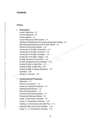 iii
Contents
Preface
I Introduction
Lesson Objectives I-2
Course Objectives I-3
Course Agenda I-4
Human Resources (HR) Schema I-7
Creating a Modularized and Layered Subprogram Design I-8
Modularizing Development with PL/SQL Blocks I-9
Review of Anonymous Blocks I-10
Introduction to PL/SQL Procedures I-11
Introduction to PL/SQL Functions I-12
Introduction to PL/SQL Packages I-13
Introduction to PL/SQL Triggers I-14
PL/SQL Execution Environment I-15
PL/SQL Development Environments I-16
Coding PL/SQL in iSQL*Plus I-17
Coding PL/SQL in SQL*Plus I-18
Coding PL/SQL in Oracle JDeveloper I-19
Summary I-20
Practice I: Overview I-21
1 Creating Stored Procedures
Objectives 1-2
What Is a Procedure? 1-3
Syntax for Creating Procedures 1-4
Developing Procedures 1-5
What Are Parameters? 1-6
Formal and Actual Parameters 1-7
Procedural Parameter Modes 1-8
Using IN Parameters: Example 1-9
Using OUT Parameters: Example 1-10
Viewing OUT Parameters with iSQL*Plus 1-11
Calling PL/SQL Using Host Variables 1-12
Using IN OUT Parameters: Example 1-13
Oracle University and Gandhi Institute of Engineering and
Technology use onlyฺ
UnauthorizedreproductionordistributionprohibitedฺCopyright2012,Oracleand/oritsaffiliatesฺ
 