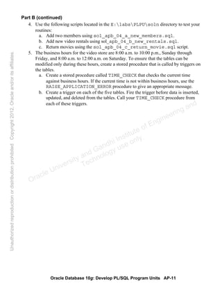 Oracle Database 10g: Develop PL/SQL Program Units AP-11
Part B (continued)
4. Use the following scripts located in the E:labsPLPUsoln directory to test your
routines:
a. Add two members using sol_apb_04_a_new_members.sql.
b. Add new video rentals using sol_apb_04_b_new_rentals.sql.
c. Return movies using the sol_apb_04_c_return_movie.sql script.
5. The business hours for the video store are 8:00 a.m. to 10:00 p.m., Sunday through
Friday, and 8:00 a.m. to 12:00 a.m. on Saturday. To ensure that the tables can be
modified only during these hours, create a stored procedure that is called by triggers on
the tables.
a. Create a stored procedure called TIME_CHECK that checks the current time
against business hours. If the current time is not within business hours, use the
RAISE_APPLICATION_ERROR procedure to give an appropriate message.
b. Create a trigger on each of the five tables. Fire the trigger before data is inserted,
updated, and deleted from the tables. Call your TIME_CHECK procedure from
each of these triggers.
Oracle University and Gandhi Institute of Engineering and
Technology use onlyฺ
UnauthorizedreproductionordistributionprohibitedฺCopyright2012,Oracleand/oritsaffiliatesฺ
 