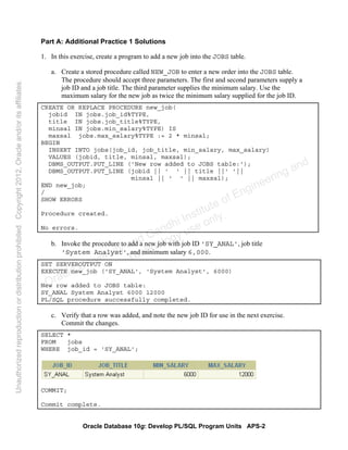 Oracle Database 10g: Develop PL/SQL Program Units APS-2
Part A: Additional Practice 1 Solutions
1. In this exercise, create a program to add a new job into the JOBS table.
a. Create a stored procedure called NEW_JOB to enter a new order into the JOBS table.
The procedure should accept three parameters. The first and second parameters supply a
job ID and a job title. The third parameter supplies the minimum salary. Use the
maximum salary for the new job as twice the minimum salary supplied for the job ID.
CREATE OR REPLACE PROCEDURE new_job(
jobid IN jobs.job_id%TYPE,
title IN jobs.job_title%TYPE,
minsal IN jobs.min_salary%TYPE) IS
maxsal jobs.max_salary%TYPE := 2 * minsal;
BEGIN
INSERT INTO jobs(job_id, job_title, min_salary, max_salary)
VALUES (jobid, title, minsal, maxsal);
DBMS_OUTPUT.PUT_LINE ('New row added to JOBS table:');
DBMS_OUTPUT.PUT_LINE (jobid || ' ' || title ||' '||
minsal || ' ' || maxsal);
END new_job;
/
SHOW ERRORS
Procedure created.
No errors.
b. Invoke the procedure to add a new job with job ID 'SY_ANAL', job title
'System Analyst', and minimum salary 6,000.
SET SERVEROUTPUT ON
EXECUTE new_job ('SY_ANAL', 'System Analyst', 6000)
New row added to JOBS table:
SY_ANAL System Analyst 6000 12000
PL/SQL procedure successfully completed.
c. Verify that a row was added, and note the new job ID for use in the next exercise.
Commit the changes.
SELECT *
FROM jobs
WHERE job_id = 'SY_ANAL';
COMMIT;
Commit complete.
Oracle University and Gandhi Institute of Engineering and
Technology use onlyฺ
UnauthorizedreproductionordistributionprohibitedฺCopyright2012,Oracleand/oritsaffiliatesฺ
 