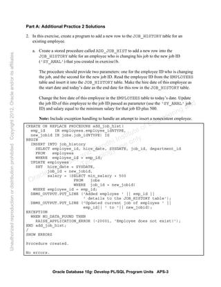 Oracle Database 10g: Develop PL/SQL Program Units APS-3
Part A: Additional Practice 2 Solutions
2. In this exercise, create a program to add a new row to the JOB_HISTORY table for an
existing employee.
a. Create a stored procedure called ADD_JOB_HIST to add a new row into the
JOB_HISTORY table for an employee who is changing his job to the new job ID
('SY_ANAL') that you created in exercise1b.
The procedure should provide two parameters: one for the employee ID who is changing
the job, and the second for the new job ID. Read the employee ID from the EMPLOYEES
table and insert it into the JOB_HISTORY table. Make the hire date of this employee as
the start date and today’s date as the end date for this row in the JOB_HISTORY table.
Change the hire date of this employee in the EMPLOYEES table to today’s date. Update
the job ID of this employee to the job ID passed as parameter (use the 'SY_ANAL' job
ID) and salary equal to the minimum salary for that job ID plus 500.
Note: Include exception handling to handle an attempt to insert a nonexistent employee.
CREATE OR REPLACE PROCEDURE add_job_hist(
emp_id IN employees.employee_id%TYPE,
new_jobid IN jobs.job_id%TYPE) IS
BEGIN
INSERT INTO job_history
SELECT employee_id, hire_date, SYSDATE, job_id, department_id
FROM employees
WHERE employee_id = emp_id;
UPDATE employees
SET hire_date = SYSDATE,
job_id = new_jobid,
salary = (SELECT min_salary + 500
FROM jobs
WHERE job_id = new_jobid)
WHERE employee_id = emp_id;
DBMS_OUTPUT.PUT_LINE ('Added employee ' || emp_id ||
' details to the JOB_HISTORY table');
DBMS_OUTPUT.PUT_LINE ('Updated current job of employee ' ||
emp_id|| ' to '|| new_jobid);
EXCEPTION
WHEN NO_DATA_FOUND THEN
RAISE_APPLICATION_ERROR (-20001, 'Employee does not exist!');
END add_job_hist;
/
SHOW ERRORS
Procedure created.
No errors.
Oracle University and Gandhi Institute of Engineering and
Technology use onlyฺ
UnauthorizedreproductionordistributionprohibitedฺCopyright2012,Oracleand/oritsaffiliatesฺ
 