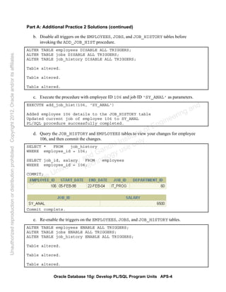 Oracle Database 10g: Develop PL/SQL Program Units APS-4
Part A: Additional Practice 2 Solutions (continued)
b. Disable all triggers on the EMPLOYEES, JOBS, and JOB_HISTORY tables before
invoking the ADD_JOB_HIST procedure.
ALTER TABLE employees DISABLE ALL TRIGGERS;
ALTER TABLE jobs DISABLE ALL TRIGGERS;
ALTER TABLE job_history DISABLE ALL TRIGGERS;
Table altered.
Table altered.
Table altered.
c. Execute the procedure with employee ID 106 and job ID 'SY_ANAL' as parameters.
EXECUTE add_job_hist(106, 'SY_ANAL')
Added employee 106 details to the JOB_HISTORY table
Updated current job of employee 106 to SY_ANAL
PL/SQL procedure successfully completed.
d. Query the JOB_HISTORY and EMPLOYEES tables to view your changes for employee
106, and then commit the changes.
SELECT * FROM job_history
WHERE employee_id = 106;
SELECT job_id, salary FROM employees
WHERE employee_id = 106;
COMMIT;
Commit complete.
e. Re-enable the triggers on the EMPLOYEES, JOBS, and JOB_HISTORY tables.
ALTER TABLE employees ENABLE ALL TRIGGERS;
ALTER TABLE jobs ENABLE ALL TRIGGERS;
ALTER TABLE job_history ENABLE ALL TRIGGERS;
Table altered.
Table altered.
Table altered.
Oracle University and Gandhi Institute of Engineering and
Technology use onlyฺ
UnauthorizedreproductionordistributionprohibitedฺCopyright2012,Oracleand/oritsaffiliatesฺ
 