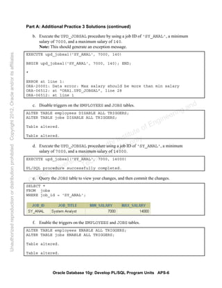 Oracle Database 10g: Develop PL/SQL Program Units APS-6
Part A: Additional Practice 3 Solutions (continued)
b. Execute the UPD_JOBSAL procedure by using a job ID of 'SY_ANAL', a minimum
salary of 7000, and a maximum salary of 140.
Note: This should generate an exception message.
EXECUTE upd_jobsal('SY_ANAL', 7000, 140)
BEGIN upd_jobsal('SY_ANAL', 7000, 140); END;
*
ERROR at line 1:
ORA-20001: Data error: Max salary should be more than min salary
ORA-06512: at "ORA1.UPD_JOBSAL", line 28
ORA-06512: at line 1
c. Disable triggers on the EMPLOYEES and JOBS tables.
ALTER TABLE employees DISABLE ALL TRIGGERS;
ALTER TABLE jobs DISABLE ALL TRIGGERS;
Table altered.
Table altered.
d. Execute the UPD_JOBSAL procedure using a job ID of 'SY_ANAL', a minimum
salary of 7000, and a maximum salary of 14000.
EXECUTE upd_jobsal('SY_ANAL', 7000, 14000)
PL/SQL procedure successfully completed.
e. Query the JOBS table to view your changes, and then commit the changes.
SELECT *
FROM jobs
WHERE job_id = 'SY_ANAL';
f. Enable the triggers on the EMPLOYEES and JOBS tables.
ALTER TABLE employees ENABLE ALL TRIGGERS;
ALTER TABLE jobs ENABLE ALL TRIGGERS;
Table altered.
Table altered.
Oracle University and Gandhi Institute of Engineering and
Technology use onlyฺ
UnauthorizedreproductionordistributionprohibitedฺCopyright2012,Oracleand/oritsaffiliatesฺ
 