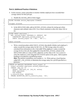Oracle Database 10g: Develop PL/SQL Program Units APS-7
Part A: Additional Practice 4 Solutions
4. In this exercise, create a procedure to monitor whether employees have exceeded their
average salaries for their job type.
a. Disable the SECURE_EMPLOYEES trigger.
ALTER TRIGGER secure_employees DISABLE;
Trigger altered.
b. In the EMPLOYEES table, add an EXCEED_AVGSAL column for storing up to three
characters and a default value of NO. Use a check constraint to allow the values YES or
NO.
ALTER TABLE employees (
ADD (exceed_avgsal VARCHAR2(3) DEFAULT 'NO'
CONSTRAINT employees_exceed_avgsal_ck
CHECK (exceed_avgsal IN ('YES', 'NO')));
Table altered.
c. Write a stored procedure called CHECK_AVGSAL that checks whether each employee’s
salary exceeds the average salary for the JOB_ID. The average salary for a job is
calculated from information in the JOBS table. If the employee’s salary exceeds the
average for his or her job, then update his or her EXCEED_AVGSAL column in the
EMPLOYEES table to a value of YES; otherwise, set the value to NO. Use a cursor to
select the employee’s rows using the FOR UPDATE option in the query. Add exception
handling to account for a record being locked.
Hint: The resource locked/busy error number is –54. Write and use a local function
called GET_JOB_AVGSAL to determine the average salary for a job ID specified as a
parameter.
CREATE OR REPLACE PROCEDURE check_avgsal IS
avgsal_exceeded employees.exceed_avgsal%type;
CURSOR emp_csr IS
SELECT employee_id, job_id, salary
FROM employees
FOR UPDATE;
e_resource_busy EXCEPTION;
PRAGMA EXCEPTION_INIT(e_resource_busy, -54);
Oracle University and Gandhi Institute of Engineering and
Technology use onlyฺ
UnauthorizedreproductionordistributionprohibitedฺCopyright2012,Oracleand/oritsaffiliatesฺ
 
