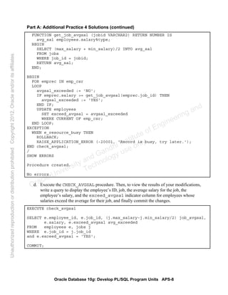 Oracle Database 10g: Develop PL/SQL Program Units APS-8
Part A: Additional Practice 4 Solutions (continued)
FUNCTION get_job_avgsal (jobid VARCHAR2) RETURN NUMBER IS
avg_sal employees.salary%type;
BEGIN
SELECT (max_salary + min_salary)/2 INTO avg_sal
FROM jobs
WHERE job_id = jobid;
RETURN avg_sal;
END;
BEGIN
FOR emprec IN emp_csr
LOOP
avgsal_exceeded := 'NO';
IF emprec.salary >= get_job_avgsal(emprec.job_id) THEN
avgsal_exceeded := 'YES';
END IF;
UPDATE employees
SET exceed_avgsal = avgsal_exceeded
WHERE CURRENT OF emp_csr;
END LOOP;
EXCEPTION
WHEN e_resource_busy THEN
ROLLBACK;
RAISE_APPLICATION_ERROR (-20001, 'Record is busy, try later.');
END check_avgsal;
/
SHOW ERRORS
Procedure created.
No errors.
d. Execute the CHECK_AVGSAL procedure. Then, to view the results of your modifications,
write a query to display the employee’s ID, job, the average salary for the job, the
employee’s salary, and the exceed_avgsal indicator column for employees whose
salaries exceed the average for their job, and finally commit the changes.
EXECUTE check_avgsal
SELECT e.employee_id, e.job_id, (j.max_salary-j.min_salary/2) job_avgsal,
e.salary, e.exceed_avgsal avg_exceeded
FROM employees e, jobs j
WHERE e.job_id = j.job_id
and e.exceed_avgsal = 'YES';
COMMIT;
Oracle University and Gandhi Institute of Engineering and
Technology use onlyฺ
UnauthorizedreproductionordistributionprohibitedฺCopyright2012,Oracleand/oritsaffiliatesฺ
 