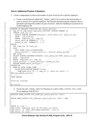 Oracle Database 10g: Develop PL/SQL Program Units APS-10
Part A: Additional Practice 5 Solutions
5. Create a subprogram to retrieve the number of years of service for a specific employee.
a. Create a stored function called GET_YEARS_SERVICE to retrieve the total number of
years of service for a specific employee. The function should accept the employee ID as a
parameter and return the number of years of service. Add error handling to account for an
invalid employee ID.
CREATE OR REPLACE FUNCTION get_years_service(
emp_id IN employees.employee_id%TYPE) RETURN NUMBER IS
CURSOR jobh_csr IS
SELECT MONTHS_BETWEEN(end_date, start_date)/12) years_in_job
FROM job_history
WHERE employee_id = emp_id;
years_service NUMBER(2) := 0;
years_in_job NUMBER(2) := 0;
BEGIN
FOR jobh_rec IN jobh_csr
LOOP
EXIT WHEN jobh_csr%NOTFOUND;
years_service := years_service + job_rec.years_in_job;
END LOOP;
SELECT MONTHS_BETWEEN(SYSDATE, hire_date)/12 INTO years_in_job
FROM employees
WHERE employee_id = emp_id;
years_service := years_service + years_in_job;
RETURN ROUND(years_service);
EXCEPTION
WHEN NO_DATA_FOUND THEN
RAISE_APPLICATION_ERROR(-20348,
'Employee with ID '|| emp_id ||' does not exist.');
END get_years_service;
/
SHOW ERRORS
Function created.
No errors.
b. Invoke the GET_YEARS_SERVICE function in a call to DBMS_OUTPUT.PUT_LINE
for an employee with ID 999.
EXECUTE DBMS_OUTPUT.PUT_LINE(get_years_service (999))
BEGIN DBMS_OUTPUT.PUT_LINE(get_years_service (999)); END;
*
ERROR at line 1:
ORA-20348: Employee with ID 999 does not exist.
ORA-06512: at "ORA1.GET_YEARS_SERVICE", line 22
ORA-06512: at line 1
Oracle University and Gandhi Institute of Engineering and
Technology use onlyฺ
UnauthorizedreproductionordistributionprohibitedฺCopyright2012,Oracleand/oritsaffiliatesฺ
 