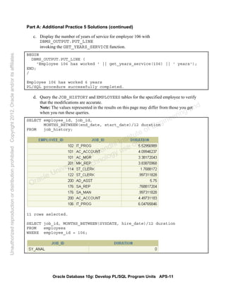 Oracle Database 10g: Develop PL/SQL Program Units APS-11
Part A: Additional Practice 5 Solutions (continued)
c. Display the number of years of service for employee 106 with
DBMS_OUTPUT.PUT_LINE
invoking the GET_YEARS_SERVICE function.
BEGIN
DBMS_OUTPUT.PUT_LINE (
'Employee 106 has worked ' || get_years_service(106) || ' years');
END;
/
Employee 106 has worked 6 years
PL/SQL procedure successfully completed.
d. Query the JOB_HISTORY and EMPLOYEES tables for the specified employee to verify
that the modifications are accurate.
Note: The values represented in the results on this page may differ from those you get
when you run these queries.
SELECT employee_id, job_id,
MONTHS_BETWEEN(end_date, start_date)/12 duration
FROM job_history;
11 rows selected.
SELECT job_id, MONTHS_BETWEEN(SYSDATE, hire_date)/12 duration
FROM employees
WHERE employee_id = 106;
Oracle University and Gandhi Institute of Engineering and
Technology use onlyฺ
UnauthorizedreproductionordistributionprohibitedฺCopyright2012,Oracleand/oritsaffiliatesฺ
 
