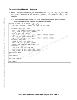 Oracle Database 10g: Develop PL/SQL Program Units APS-14
Part A: Additional Practice 7 Solutions
7. Create a package called EMPJOB_PKG that contains your NEW_JOB, ADD_JOB_HIST, and
UPD_JOBSAL procedures, as well as your GET_YEARS_SERVICE and GET_JOB_COUNT
functions.
a. Create the package specification with all the subprogram constructs public. Move any
subprogram local-defined types into the package specification.
CREATE OR REPLACE PACKAGE empjob_pkg IS
TYPE jobs_tabtype IS TABLE OF jobs.job_id%type;
PROCEDURE add_job_hist(
emp_id IN employees.employee_id%TYPE,
new_jobid IN jobs.job_id%TYPE);
FUNCTION get_job_count(
emp_id IN employees.employee_id%TYPE) RETURN NUMBER;
FUNCTION get_years_service(
emp_id IN employees.employee_id%TYPE) RETURN NUMBER;
PROCEDURE new_job(
jobid IN jobs.job_id%TYPE,
title IN jobs.job_title%TYPE,
minsal IN jobs.min_salary%TYPE);
PROCEDURE upd_jobsal(
jobid IN jobs.job_id%type,
new_minsal IN jobs.min_salary%type,
new_maxsal IN jobs.max_salary%type);
END empjob_pkg;
/
SHOW ERRORS
Package created.
No errors.
Oracle University and Gandhi Institute of Engineering and
Technology use onlyฺ
UnauthorizedreproductionordistributionprohibitedฺCopyright2012,Oracleand/oritsaffiliatesฺ
 