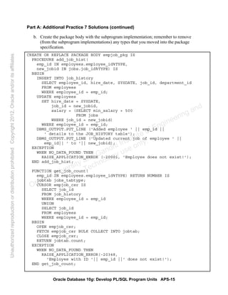 Oracle Database 10g: Develop PL/SQL Program Units APS-15
Part A: Additional Practice 7 Solutions (continued)
b. Create the package body with the subprogram implementation; remember to remove
(from the subprogram implementations) any types that you moved into the package
specification.
CREATE OR REPLACE PACKAGE BODY empjob_pkg IS
PROCEDURE add_job_hist(
emp_id IN employees.employee_id%TYPE,
new_jobid IN jobs.job_id%TYPE) IS
BEGIN
INSERT INTO job_history
SELECT employee_id, hire_date, SYSDATE, job_id, department_id
FROM employees
WHERE employee_id = emp_id;
UPDATE employees
SET hire_date = SYSDATE,
job_id = new_jobid,
salary = (SELECT min_salary + 500
FROM jobs
WHERE job_id = new_jobid)
WHERE employee_id = emp_id;
DBMS_OUTPUT.PUT_LINE ('Added employee ' || emp_id ||
' details to the JOB_HISTORY table');
DBMS_OUTPUT.PUT_LINE ('Updated current job of employee ' ||
emp_id|| ' to '|| new_jobid);
EXCEPTION
WHEN NO_DATA_FOUND THEN
RAISE_APPLICATION_ERROR (-20001, 'Employee does not exist!');
END add_job_hist;
FUNCTION get_job_count(
emp_id IN employees.employee_id%TYPE) RETURN NUMBER IS
jobtab jobs_tabtype;
CURSOR empjob_csr IS
SELECT job_id
FROM job_history
WHERE employee_id = emp_id
UNION
SELECT job_id
FROM employees
WHERE employee_id = emp_id;
BEGIN
OPEN empjob_csr;
FETCH empjob_csr BULK COLLECT INTO jobtab;
CLOSE empjob_csr;
RETURN jobtab.count;
EXCEPTION
WHEN NO_DATA_FOUND THEN
RAISE_APPLICATION_ERROR(-20348,
'Employee with ID '|| emp_id ||' does not exist!');
END get_job_count;
Oracle University and Gandhi Institute of Engineering and
Technology use onlyฺ
UnauthorizedreproductionordistributionprohibitedฺCopyright2012,Oracleand/oritsaffiliatesฺ
 