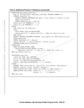 Oracle Database 10g: Develop PL/SQL Program Units APS-16
Part A: Additional Practice 7 Solutions (continued)
FUNCTION get_years_service(
emp_id IN employees.employee_id%TYPE) RETURN NUMBER IS
CURSOR jobh_csr IS
SELECT MONTHS_BETWEEN(end_date, start_date)/12 years_in_job
FROM job_history
WHERE employee_id = emp_id;
years_service NUMBER(2) := 0;
years_in_job NUMBER(2) := 0;
BEGIN
FOR jobh_rec IN jobh_csr
LOOP
EXIT WHEN jobh_csr%NOTFOUND;
years_service := years_service + jobh_rec.years_in_job;
END LOOP;
SELECT MONTHS_BETWEEN(SYSDATE, hire_date)/12 INTO years_in_job
FROM employees
WHERE employee_id = emp_id;
years_service := years_service + years_in_job;
RETURN ROUND(years_service);
EXCEPTION
WHEN NO_DATA_FOUND THEN
RAISE_APPLICATION_ERROR(-20348,
'Employee with ID '|| emp_id ||' does not exist.');
END get_years_service;
PROCEDURE new_job(
jobid IN jobs.job_id%TYPE,
title IN jobs.job_title%TYPE,
minsal IN jobs.min_salary%TYPE) IS
maxsal jobs.max_salary%TYPE := 2 * minsal;
BEGIN
INSERT INTO jobs(job_id, job_title, min_salary, max_salary)
VALUES (jobid, title, minsal, maxsal);
DBMS_OUTPUT.PUT_LINE ('New row added to JOBS table:');
DBMS_OUTPUT.PUT_LINE (jobid || ' ' || title ||' '||
minsal || ' ' || maxsal);
END new_job;
Oracle University and Gandhi Institute of Engineering and
Technology use onlyฺ
UnauthorizedreproductionordistributionprohibitedฺCopyright2012,Oracleand/oritsaffiliatesฺ
 