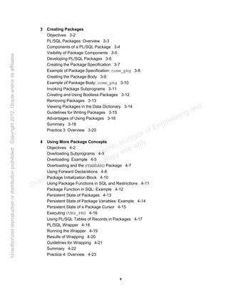 v
3 Creating Packages
Objectives 3-2
PL/SQL Packages: Overview 3-3
Components of a PL/SQL Package 3-4
Visibility of Package Components 3-5
Developing PL/SQL Packages 3-6
Creating the Package Specification 3-7
Example of Package Specification: comm_pkg 3-8
Creating the Package Body 3-9
Example of Package Body: comm_pkg 3-10
Invoking Package Subprograms 3-11
Creating and Using Bodiless Packages 3-12
Removing Packages 3-13
Viewing Packages in the Data Dictionary 3-14
Guidelines for Writing Packages 3-15
Advantages of Using Packages 3-16
Summary 3-18
Practice 3: Overview 3-20
4 Using More Package Concepts
Objectives 4-2
Overloading Subprograms 4-3
Overloading: Example 4-5
Overloading and the STANDARD Package 4-7
Using Forward Declarations 4-8
Package Initialization Block 4-10
Using Package Functions in SQL and Restrictions 4-11
Package Function in SQL: Example 4-12
Persistent State of Packages 4-13
Persistent State of Package Variables: Example 4-14
Persistent State of a Package Cursor 4-15
Executing CURS_PKG 4-16
Using PL/SQL Tables of Records in Packages 4-17
PL/SQL Wrapper 4-18
Running the Wrapper 4-19
Results of Wrapping 4-20
Guidelines for Wrapping 4-21
Summary 4-22
Practice 4: Overview 4-23
Oracle University and Gandhi Institute of Engineering and
Technology use onlyฺ
UnauthorizedreproductionordistributionprohibitedฺCopyright2012,Oracleand/oritsaffiliatesฺ
 