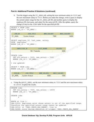 Oracle Database 10g: Develop PL/SQL Program Units APS-20
Part A: Additional Practice 8 Solutions (continued)
b. Test the trigger using the SY_ANAL job, setting the new minimum salary to 5000 and
the new maximum salary to 7000. Before you make the change, write a query to display
the current salary range for the SY_ANAL job ID, and another query to display the
employee ID, last name, and salary for the same job ID. After the update, query the
change (if any) to the JOBS table for the specified job ID.
SELECT * FROM jobs
WHERE job_id = 'SY_ANAL';
SELECT employee_id, last_name, salary
FROM employees
WHERE job_id = 'SY_ANAL';
UPDATE jobs
SET min_salary = 5000, max_salary = 7000
WHERE job_id = 'SY_ANAL';
1 row updated.
SELECT * FROM jobs
WHERE job_id = 'SY_ANAL';
c. Using the job SY_ANAL, set the new minimum salary to 7000 and the new maximum salary
to 18000. Explain the results.
UPDATE jobs
SET min_salary = 7000, max_salary = 18000
WHERE job_id = 'SY_ANAL';
UPDATE jobs
*
ERROR at line 1:
ORA-20550: Employees exist whose salary is out of the specified range.
Therefore the specified salary range cannot be updated.
ORA-06512: at "ORA1.CHECK_SAL_RANGE", line 14
ORA-04088: error during execution of trigger 'ORA1.CHECK_SAL_RANGE'
Oracle University and Gandhi Institute of Engineering and
Technology use onlyฺ
UnauthorizedreproductionordistributionprohibitedฺCopyright2012,Oracleand/oritsaffiliatesฺ
 