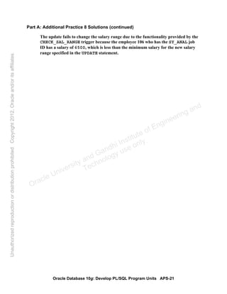 Oracle Database 10g: Develop PL/SQL Program Units APS-21
Part A: Additional Practice 8 Solutions (continued)
The update fails to change the salary range due to the functionality provided by the
CHECK_SAL_RANGE trigger because the employee 106 who has the SY_ANAL job
ID has a salary of 6500, which is less than the minimum salary for the new salary
range specified in the UPDATE statement.
Oracle University and Gandhi Institute of Engineering and
Technology use onlyฺ
UnauthorizedreproductionordistributionprohibitedฺCopyright2012,Oracleand/oritsaffiliatesฺ
 