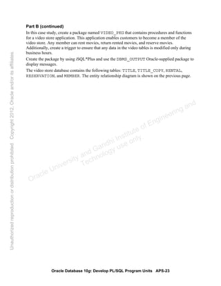Oracle Database 10g: Develop PL/SQL Program Units APS-23
Part B (continued)
In this case study, create a package named VIDEO_PKG that contains procedures and functions
for a video store application. This application enables customers to become a member of the
video store. Any member can rent movies, return rented movies, and reserve movies.
Additionally, create a trigger to ensure that any data in the video tables is modified only during
business hours.
Create the package by using iSQL*Plus and use the DBMS_OUTPUT Oracle-supplied package to
display messages.
The video store database contains the following tables: TITLE, TITLE_COPY, RENTAL,
RESERVATION, and MEMBER. The entity relationship diagram is shown on the previous page.
Oracle University and Gandhi Institute of Engineering and
Technology use onlyฺ
UnauthorizedreproductionordistributionprohibitedฺCopyright2012,Oracleand/oritsaffiliatesฺ
 