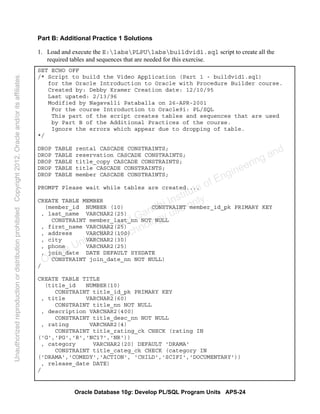 Oracle Database 10g: Develop PL/SQL Program Units APS-24
Part B: Additional Practice 1 Solutions
1. Load and execute the E:labsPLPUlabsbuildvid1.sql script to create all the
required tables and sequences that are needed for this exercise.
SET ECHO OFF
/* Script to build the Video Application (Part 1 - buildvid1.sql)
for the Oracle Introduction to Oracle with Procedure Builder course.
Created by: Debby Kramer Creation date: 12/10/95
Last upated: 2/13/96
Modified by Nagavalli Pataballa on 26-APR-2001
For the course Introduction to Oracle9i: PL/SQL
This part of the script creates tables and sequences that are used
by Part B of the Additional Practices of the course.
Ignore the errors which appear due to dropping of table.
*/
DROP TABLE rental CASCADE CONSTRAINTS;
DROP TABLE reservation CASCADE CONSTRAINTS;
DROP TABLE title_copy CASCADE CONSTRAINTS;
DROP TABLE title CASCADE CONSTRAINTS;
DROP TABLE member CASCADE CONSTRAINTS;
PROMPT Please wait while tables are created....
CREATE TABLE MEMBER
(member_id NUMBER (10) CONSTRAINT member_id_pk PRIMARY KEY
, last_name VARCHAR2(25)
CONSTRAINT member_last_nn NOT NULL
, first_name VARCHAR2(25)
, address VARCHAR2(100)
, city VARCHAR2(30)
, phone VARCHAR2(25)
, join_date DATE DEFAULT SYSDATE
CONSTRAINT join_date_nn NOT NULL)
/
CREATE TABLE TITLE
(title_id NUMBER(10)
CONSTRAINT title_id_pk PRIMARY KEY
, title VARCHAR2(60)
CONSTRAINT title_nn NOT NULL
, description VARCHAR2(400)
CONSTRAINT title_desc_nn NOT NULL
, rating VARCHAR2(4)
CONSTRAINT title_rating_ck CHECK (rating IN
('G','PG','R','NC17','NR'))
, category VARCHAR2(20) DEFAULT 'DRAMA'
CONSTRAINT title_categ_ck CHECK (category IN
('DRAMA','COMEDY','ACTION', 'CHILD','SCIFI','DOCUMENTARY'))
, release_date DATE)
/
Oracle University and Gandhi Institute of Engineering and
Technology use onlyฺ
UnauthorizedreproductionordistributionprohibitedฺCopyright2012,Oracleand/oritsaffiliatesฺ
 