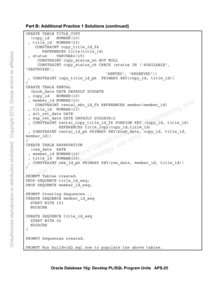 Oracle Database 10g: Develop PL/SQL Program Units APS-25
Part B: Additional Practice 1 Solutions (continued)
CREATE TABLE TITLE_COPY
(copy_id NUMBER(10)
, title_id NUMBER(10)
CONSTRAINT copy_title_id_fk
REFERENCES title(title_id)
, status VARCHAR2(15)
CONSTRAINT copy_status_nn NOT NULL
CONSTRAINT copy_status_ck CHECK (status IN ('AVAILABLE',
'DESTROYED',
'RENTED', 'RESERVED'))
, CONSTRAINT copy_title_id_pk PRIMARY KEY(copy_id, title_id))
/
CREATE TABLE RENTAL
(book_date DATE DEFAULT SYSDATE
, copy_id NUMBER(10)
, member_id NUMBER(10)
CONSTRAINT rental_mbr_id_fk REFERENCES member(member_id)
, title_id NUMBER(10)
, act_ret_date DATE
, exp_ret_date DATE DEFAULT SYSDATE+2
, CONSTRAINT rental_copy_title_id_fk FOREIGN KEY (copy_id, title_id)
REFERENCES title_copy(copy_id,title_id)
, CONSTRAINT rental_id_pk PRIMARY KEY(book_date, copy_id, title_id,
member_id))
/
CREATE TABLE RESERVATION
(res_date DATE
, member_id NUMBER(10)
, title_id NUMBER(10)
, CONSTRAINT res_id_pk PRIMARY KEY(res_date, member_id, title_id))
/
PROMPT Tables created.
DROP SEQUENCE title_id_seq;
DROP SEQUENCE member_id_seq;
PROMPT Creating Sequences...
CREATE SEQUENCE member_id_seq
START WITH 101
NOCACHE
CREATE SEQUENCE title_id_seq
START WITH 92
NOCACHE
/
PROMPT Sequences created.
PROMPT Run buildvid2.sql now to populate the above tables.
Oracle University and Gandhi Institute of Engineering and
Technology use onlyฺ
UnauthorizedreproductionordistributionprohibitedฺCopyright2012,Oracleand/oritsaffiliatesฺ
 