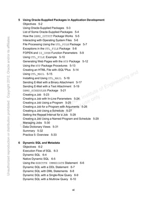 vi
5 Using Oracle-Supplied Packages in Application Development
Objectives 5-2
Using Oracle-Supplied Packages 5-3
List of Some Oracle-Supplied Packages 5-4
How the DBMS_OUTPUT Package Works 5-5
Interacting with Operating System Files 5-6
File Processing Using the UTL_FILE Package 5-7
Exceptions in the UTL_FILE Package 5-8
FOPEN and IS_OPEN Function Parameters 5-9
Using UTL_FILE: Example 5-10
Generating Web Pages with the HTP Package 5-12
Using the HTP Package Procedures 5-13
Creating an HTML File with iSQL*Plus 5-14
Using UTL_MAIL 5-15
Installing and Using UTL_MAIL 5-16
Sending E-Mail with a Binary Attachment 5-17
Sending E-Mail with a Text Attachment 5-19
DBMS_SCHEDULER Package 5-21
Creating a Job 5-23
Creating a Job with In-Line Parameters 5-24
Creating a Job Using a Program 5-25
Creating a Job for a Program with Arguments 5-26
Creating a Job Using a Schedule 5-27
Setting the Repeat Interval for a Job 5-28
Creating a Job Using a Named Program and Schedule 5-29
Managing Jobs 5-30
Data Dictionary Views 5-31
Summary 5-32
Practice 5: Overview 5-33
6 Dynamic SQL and Metadata
Objectives 6-2
Execution Flow of SQL 6-3
Dynamic SQL 6-4
Native Dynamic SQL 6-5
Using the EXECUTE IMMEDIATE Statement 6-6
Dynamic SQL with a DDL Statement 6-7
Dynamic SQL with DML Statements 6-8
Dynamic SQL with a Single-Row Query 6-9
Dynamic SQL with a Multirow Query 6-10
Oracle University and Gandhi Institute of Engineering and
Technology use onlyฺ
UnauthorizedreproductionordistributionprohibitedฺCopyright2012,Oracleand/oritsaffiliatesฺ
 