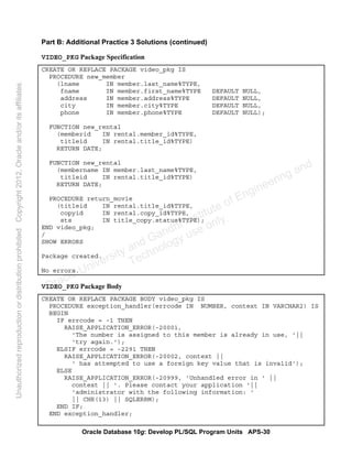 Oracle Database 10g: Develop PL/SQL Program Units APS-30
Part B: Additional Practice 3 Solutions (continued)
VIDEO_PKG Package Specification
CREATE OR REPLACE PACKAGE video_pkg IS
PROCEDURE new_member
(lname IN member.last_name%TYPE,
fname IN member.first_name%TYPE DEFAULT NULL,
address IN member.address%TYPE DEFAULT NULL,
city IN member.city%TYPE DEFAULT NULL,
phone IN member.phone%TYPE DEFAULT NULL);
FUNCTION new_rental
(memberid IN rental.member_id%TYPE,
titleid IN rental.title_id%TYPE)
RETURN DATE;
FUNCTION new_rental
(membername IN member.last_name%TYPE,
titleid IN rental.title_id%TYPE)
RETURN DATE;
PROCEDURE return_movie
(titleid IN rental.title_id%TYPE,
copyid IN rental.copy_id%TYPE,
sts IN title_copy.status%TYPE);
END video_pkg;
/
SHOW ERRORS
Package created.
No errors.
VIDEO_PKG Package Body
CREATE OR REPLACE PACKAGE BODY video_pkg IS
PROCEDURE exception_handler(errcode IN NUMBER, context IN VARCHAR2) IS
BEGIN
IF errcode = -1 THEN
RAISE_APPLICATION_ERROR(-20001,
'The number is assigned to this member is already in use, '||
'try again.');
ELSIF errcode = -2291 THEN
RAISE_APPLICATION_ERROR(-20002, context ||
' has attempted to use a foreign key value that is invalid');
ELSE
RAISE_APPLICATION_ERROR(-20999, 'Unhandled error in ' ||
context || '. Please contact your application '||
'administrator with the following information: '
|| CHR(13) || SQLERRM);
END IF;
END exception_handler;
Oracle University and Gandhi Institute of Engineering and
Technology use onlyฺ
UnauthorizedreproductionordistributionprohibitedฺCopyright2012,Oracleand/oritsaffiliatesฺ
 