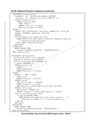 Oracle Database 10g: Develop PL/SQL Program Units APS-31
Part B: Additional Practice 3 Solutions (continued)
PROCEDURE reserve_movie
(memberid IN reservation.member_id%TYPE,
titleid IN reservation.title_id%TYPE) IS
CURSOR rented_csr IS
SELECT exp_ret_date
FROM rental
WHERE title_id = titleid
AND act_ret_date IS NULL;
BEGIN
INSERT INTO reservation (res_date, member_id, title_id)
VALUES (SYSDATE, memberid, titleid);
COMMIT;
FOR rented_rec IN rented_csr LOOP
DBMS_OUTPUT.PUT_LINE('Movie reserved. Expected back on: '
|| rented_rec.exp_ret_date);
EXIT WHEN rented_csr%found;
END LOOP;
EXCEPTION
WHEN OTHERS THEN
exception_handler(SQLCODE, 'RESERVE_MOVIE');
END reserve_movie;
PROCEDURE return_movie(
titleid IN rental.title_id%TYPE,
copyid IN rental.copy_id%TYPE,
sts IN title_copy.status%TYPE) IS
v_dummy VARCHAR2(1);
CURSOR res_csr IS
SELECT *
FROM reservation
WHERE title_id = titleid;
BEGIN
SELECT '' INTO v_dummy
FROM title
WHERE title_id = titleid;
UPDATE rental
SET act_ret_date = SYSDATE
WHERE title_id = titleid
AND copy_id = copyid AND act_ret_date IS NULL;
UPDATE title_copy
SET status = UPPER(sts)
WHERE title_id = titleid AND copy_id = copyid;
FOR res_rec IN res_csr LOOP
IF res_csr%FOUND THEN
DBMS_OUTPUT.PUT_LINE('Put this movie on hold -- '||
'reserved by member #' || res_rec.member_id);
END IF;
END LOOP;
EXCEPTION
WHEN OTHERS THEN
exception_handler(SQLCODE, 'RETURN_MOVIE');
END return_movie;
Oracle University and Gandhi Institute of Engineering and
Technology use onlyฺ
UnauthorizedreproductionordistributionprohibitedฺCopyright2012,Oracleand/oritsaffiliatesฺ
 