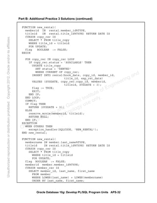 Oracle Database 10g: Develop PL/SQL Program Units APS-32
Part B: Additional Practice 3 Solutions (continued)
FUNCTION new_rental(
memberid IN rental.member_id%TYPE,
titleid IN rental.title_id%TYPE) RETURN DATE IS
CURSOR copy_csr IS
SELECT * FROM title_copy
WHERE title_id = titleid
FOR UPDATE;
flag BOOLEAN := FALSE;
BEGIN
FOR copy_rec IN copy_csr LOOP
IF copy_rec.status = 'AVAILABLE' THEN
UPDATE title_copy
SET status = 'RENTED'
WHERE CURRENT OF copy_csr;
INSERT INTO rental(book_date, copy_id, member_id,
title_id, exp_ret_date)
VALUES (SYSDATE, copy_rec.copy_id, memberid,
titleid, SYSDATE + 3);
flag := TRUE;
EXIT;
END IF;
END LOOP;
COMMIT;
IF flag THEN
RETURN (SYSDATE + 3);
ELSE
reserve_movie(memberid, titleid);
RETURN NULL;
END IF;
EXCEPTION
WHEN OTHERS THEN
exception_handler(SQLCODE, 'NEW_RENTAL');
END new_rental;
FUNCTION new_rental(
membername IN member.last_name%TYPE,
titleid IN rental.title_id%TYPE) RETURN DATE IS
CURSOR copy_csr IS
SELECT * FROM title_copy
WHERE title_id = titleid
FOR UPDATE;
flag BOOLEAN := FALSE;
memberid member.member_id%TYPE;
CURSOR member_csr IS
SELECT member_id, last_name, first_name
FROM member
WHERE LOWER(last_name) = LOWER(membername)
ORDER BY last_name, first_name;
Oracle University and Gandhi Institute of Engineering and
Technology use onlyฺ
UnauthorizedreproductionordistributionprohibitedฺCopyright2012,Oracleand/oritsaffiliatesฺ
 