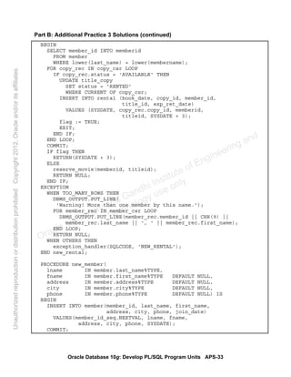 Oracle Database 10g: Develop PL/SQL Program Units APS-33
Part B: Additional Practice 3 Solutions (continued)
BEGIN
SELECT member_id INTO memberid
FROM member
WHERE lower(last_name) = lower(membername);
FOR copy_rec IN copy_csr LOOP
IF copy_rec.status = 'AVAILABLE' THEN
UPDATE title_copy
SET status = 'RENTED'
WHERE CURRENT OF copy_csr;
INSERT INTO rental (book_date, copy_id, member_id,
title_id, exp_ret_date)
VALUES (SYSDATE, copy_rec.copy_id, memberid,
titleid, SYSDATE + 3);
flag := TRUE;
EXIT;
END IF;
END LOOP;
COMMIT;
IF flag THEN
RETURN(SYSDATE + 3);
ELSE
reserve_movie(memberid, titleid);
RETURN NULL;
END IF;
EXCEPTION
WHEN TOO_MANY_ROWS THEN
DBMS_OUTPUT.PUT_LINE(
'Warning! More than one member by this name.');
FOR member_rec IN member_csr LOOP
DBMS_OUTPUT.PUT_LINE(member_rec.member_id || CHR(9) ||
member_rec.last_name || ', ' || member_rec.first_name);
END LOOP;
RETURN NULL;
WHEN OTHERS THEN
exception_handler(SQLCODE, 'NEW_RENTAL');
END new_rental;
PROCEDURE new_member(
lname IN member.last_name%TYPE,
fname IN member.first_name%TYPE DEFAULT NULL,
address IN member.address%TYPE DEFAULT NULL,
city IN member.city%TYPE DEFAULT NULL,
phone IN member.phone%TYPE DEFAULT NULL) IS
BEGIN
INSERT INTO member(member_id, last_name, first_name,
address, city, phone, join_date)
VALUES(member_id_seq.NEXTVAL, lname, fname,
address, city, phone, SYSDATE);
COMMIT;
Oracle University and Gandhi Institute of Engineering and
Technology use onlyฺ
UnauthorizedreproductionordistributionprohibitedฺCopyright2012,Oracleand/oritsaffiliatesฺ
 