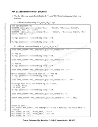 Oracle Database 10g: Develop PL/SQL Program Units APS-35
Part B: Additional Practice 4 Solutions
4. Use the following scripts located in the E:labsPLPUsoln directory to test your
routines:
a. Add two members using sol_apb_04_a.sql.
SET SERVEROUTPUT ON
EXECUTE video_pkg.new_member('Haas', 'James', 'Chestnut Street',
'Boston', '617-123-4567')
EXECUTE video_pkg.new_member('Biri', 'Allan', 'Hiawatha Drive', 'New
York', '516-123-4567')
PL/SQL procedure successfully completed.
PL/SQL procedure successfully completed.
b. Add new video rentals using sol_apb_04_b.sql.
EXEC DBMS_OUTPUT.PUT_LINE(video_pkg.new_rental(110, 98))
26-FEB-04
PL/SQL procedure successfully completed.
EXEC DBMS_OUTPUT.PUT_LINE(video_pkg.new_rental(109, 93))
26-FEB-04
PL/SQL procedure successfully completed.
EXEC DBMS_OUTPUT.PUT_LINE(video_pkg.new_rental(107, 98))
Movie reserved. Expected back on: 21-FEB-04
PL/SQL procedure successfully completed.
EXEC DBMS_OUTPUT.PUT_LINE(video_pkg.new_rental('Biri', 97))
Warning! More than one member by this name.
112 Biri, Allan
108 Biri, Ben
PL/SQL procedure successfully completed.
EXEC DBMS_OUTPUT.PUT_LINE(video_pkg.new_rental(97, 97))
BEGIN DBMS_OUTPUT.PUT_LINE(video_pkg.new_rental(97, 97)); END;
*
ERROR at line 1:
ORA-20002: NEW_RENTAL has attempted to use a foreign key value that is
invalid
ORA-06512: at "ORA1.VIDEO_PKG", line 9
ORA-06512: at "ORA1.VIDEO_PKG", line 103
ORA-06512: at line 1
Oracle University and Gandhi Institute of Engineering and
Technology use onlyฺ
UnauthorizedreproductionordistributionprohibitedฺCopyright2012,Oracleand/oritsaffiliatesฺ
 