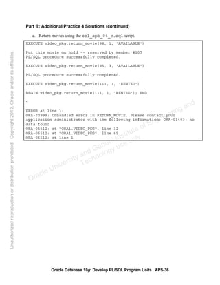 Oracle Database 10g: Develop PL/SQL Program Units APS-36
Part B: Additional Practice 4 Solutions (continued)
c. Return movies using the sol_apb_04_c.sql script.
EXECUTE video_pkg.return_movie(98, 1, 'AVAILABLE')
Put this movie on hold -- reserved by member #107
PL/SQL procedure successfully completed.
EXECUTE video_pkg.return_movie(95, 3, 'AVAILABLE')
PL/SQL procedure successfully completed.
EXECUTE video_pkg.return_movie(111, 1, 'RENTED')
BEGIN video_pkg.return_movie(111, 1, 'RENTED'); END;
*
ERROR at line 1:
ORA-20999: Unhandled error in RETURN_MOVIE. Please contact your
application administrator with the following information: ORA-01403: no
data found
ORA-06512: at "ORA1.VIDEO_PKG", line 12
ORA-06512: at "ORA1.VIDEO_PKG", line 69
ORA-06512: at line 1
Oracle University and Gandhi Institute of Engineering and
Technology use onlyฺ
UnauthorizedreproductionordistributionprohibitedฺCopyright2012,Oracleand/oritsaffiliatesฺ
 