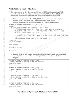 Oracle Database 10g: Develop PL/SQL Program Units APS-37
Part B: Additional Practice 5 Solutions
5. The business hours for the video store are 8:00 a.m. to 10:00 p.m., Sunday through Friday,
and 8:00 a.m. to 12:00 a.m. on Saturday. To ensure that the tables can be modified only
during these hours, create a stored procedure that is called by triggers on the tables.
a. Create a stored procedure called TIME_CHECK that checks the current time against
business hours. If the current time is not within business hours, use the
RAISE_APPLICATION_ERROR procedure to give an appropriate message.
CREATE OR REPLACE PROCEDURE time_check IS
BEGIN
IF ((TO_CHAR(SYSDATE,'D') BETWEEN 1 AND 6) AND
(TO_DATE(TO_CHAR(SYSDATE, 'hh24:mi'), 'hh24:mi') NOT BETWEEN
TO_DATE('08:00', 'hh24:mi') AND TO_DATE('22:00', 'hh24:mi')))
OR ((TO_CHAR(SYSDATE, 'D') = 7)
AND (TO_DATE(TO_CHAR(SYSDATE, 'hh24:mi'), 'hh24:mi') NOT BETWEEN
TO_DATE('08:00', 'hh24:mi') AND TO_DATE('24:00', 'hh24:mi'))) THEN
RAISE_APPLICATION_ERROR(-20999,
'Data changes restricted to office hours.');
END IF;
END time_check;
/
SHOW ERRORS
Procedure created.
No errors.
b. Create a trigger on each of the five tables. Fire the trigger before data is inserted, updated,
and deleted from the tables. Call your TIME_CHECK procedure from each of these
triggers.
CREATE OR REPLACE TRIGGER member_trig
BEFORE INSERT OR UPDATE OR DELETE ON member
CALL time_check
/
CREATE OR REPLACE TRIGGER rental_trig
BEFORE INSERT OR UPDATE OR DELETE ON rental
CALL time_check
/
CREATE OR REPLACE TRIGGER title_copy_trig
BEFORE INSERT OR UPDATE OR DELETE ON title_copy
CALL time_check
/
CREATE OR REPLACE TRIGGER title_trig
BEFORE INSERT OR UPDATE OR DELETE ON title
CALL time_check
/
Oracle University and Gandhi Institute of Engineering and
Technology use onlyฺ
UnauthorizedreproductionordistributionprohibitedฺCopyright2012,Oracleand/oritsaffiliatesฺ
 