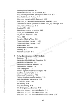 vii
Declaring Cursor Variables 6-11
Dynamically Executing a PL/SQL Block 6-12
Using Native Dynamic SQL to Compile PL/SQL Code 6-13
Using the DBMS_SQL Package 6-14
Using DBMS_SQL with a DML Statement 6-15
Using DBMS_SQL with a Parameterized DML Statement 6-16
Comparison of Native Dynamic SQL and the DBMS_SQL Package 6-17
DBMS_METADATA Package 6-18
Metadata API 6-19
Subprograms in DBMS_METADATA 6-20
FETCH_xxx Subprograms 6-21
SET_FILTER Procedure 6-22
Filters 6-23
Examples of Setting Filters 6-24
Programmatic Use: Example 1 6-25
Programmatic Use: Example 2 6-27
Browsing APIs 6-29
Browsing APIs: Examples 6-30
Summary 6-32
Practice 6: Overview 6-33
7 Design Considerations for PL/SQL Code
Objectives 7-2
Standardizing Constants and Exceptions 7-3
Standardizing Exceptions 7-4
Standardizing Exception Handling 7-5
Standardizing Constants 7-6
Local Subprograms 7-7
Definer’s Rights Versus Invoker’s Rights 7-8
Specifying Invoker’s Rights 7-9
Autonomous Transactions 7-10
Features of Autonomous Transactions 7-11
Using Autonomous Transactions 7-12
RETURNING Clause 7-13
Bulk Binding 7-14
Using Bulk Binding 7-15
Bulk Binding FORALL: Example 7-16
Using BULK COLLECT INTO with Queries 7-18
Using BULK COLLECT INTO with Cursors 7-19
Using BULK COLLECT INTO with a RETURNING Clause 7-20
Oracle University and Gandhi Institute of Engineering and
Technology use onlyฺ
UnauthorizedreproductionordistributionprohibitedฺCopyright2012,Oracleand/oritsaffiliatesฺ
 