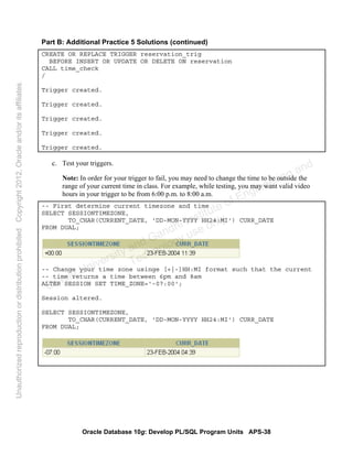 Oracle Database 10g: Develop PL/SQL Program Units APS-38
Part B: Additional Practice 5 Solutions (continued)
CREATE OR REPLACE TRIGGER reservation_trig
BEFORE INSERT OR UPDATE OR DELETE ON reservation
CALL time_check
/
Trigger created.
Trigger created.
Trigger created.
Trigger created.
Trigger created.
c. Test your triggers.
Note: In order for your trigger to fail, you may need to change the time to be outside the
range of your current time in class. For example, while testing, you may want valid video
hours in your trigger to be from 6:00 p.m. to 8:00 a.m.
-- First determine current timezone and time
SELECT SESSIONTIMEZONE,
TO_CHAR(CURRENT_DATE, 'DD-MON-YYYY HH24:MI') CURR_DATE
FROM DUAL;
-- Change your time zone usinge [+|-]HH:MI format such that the current
-- time returns a time between 6pm and 8am
ALTER SESSION SET TIME_ZONE='-07:00';
Session altered.
SELECT SESSIONTIMEZONE,
TO_CHAR(CURRENT_DATE, 'DD-MON-YYYY HH24:MI') CURR_DATE
FROM DUAL;
Oracle University and Gandhi Institute of Engineering and
Technology use onlyฺ
UnauthorizedreproductionordistributionprohibitedฺCopyright2012,Oracleand/oritsaffiliatesฺ
 