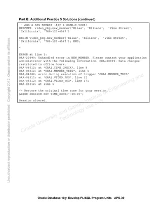 Oracle Database 10g: Develop PL/SQL Program Units APS-39
Part B: Additional Practice 5 Solutions (continued)
-- Add a new member (for a sample test)
EXECUTE video_pkg.new_member('Elias', 'Elliane', 'Vine Street',
'California', '789-123-4567')
BEGIN video_pkg.new_member('Elias', 'Elliane', 'Vine Street',
'California', '789-123-4567'); END;
*
ERROR at line 1:
ORA-20999: Unhandled error in NEW_MEMBER. Please contact your application
administrator with the following information: ORA-20999: Data changes
restricted to office hours.
ORA-06512: at "ORA1.TIME_CHECK", line 9
ORA-06512: at "ORA1.MEMBER_TRIG", line 1
ORA-04088: error during execution of trigger 'ORA1.MEMBER_TRIG'
ORA-06512: at "ORA1.VIDEO_PKG", line 12
ORA-06512: at "ORA1.VIDEO_PKG", line 171
ORA-06512: at line 1
-- Restore the original time zone for your session.
ALTER SESSION SET TIME_ZONE='-00:00';
Session altered.
Oracle University and Gandhi Institute of Engineering and
Technology use onlyฺ
UnauthorizedreproductionordistributionprohibitedฺCopyright2012,Oracleand/oritsaffiliatesฺ
 