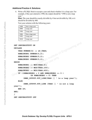 Oracle Database 10g: Develop PL/SQL Program Units APS-5
Additional Practice 4: Solutions
4. Write a PL/SQL block to accept a year and check whether it is a leap year. For
example, if the year entered is 1990, the output should be “1990 is not a leap
year.”
Hint: The year should be exactly divisible by 4 but not divisible by 100, or it
should be divisible by 400.
Test your solution with the following years:
SET SERVEROUTPUT ON
DECLARE
YEAR NUMBER(4) := &P_YEAR;
REMAINDER1 NUMBER(5,2);
REMAINDER2 NUMBER(5,2);
REMAINDER3 NUMBER(5,2);
BEGIN
REMAINDER1 := MOD(YEAR,4);
REMAINDER2 := MOD(YEAR,100);
REMAINDER3 := MOD(YEAR,400);
IF ((REMAINDER1 = 0 AND REMAINDER2 <> 0 )
OR REMAINDER3 = 0) THEN
DBMS_OUTPUT.PUT_LINE(YEAR || ' is a leap year');
ELSE
DBMS_OUTPUT.PUT_LINE (YEAR || ' is not a leap
year');
END IF;
END;
/
SET SERVEROUTPUT OFF
1990 Not a leap year
2000 Leap year
1996 Leap year
1886 Not a leap year
1992 Leap year
1824 Leap year
Oracle University and Gandhi Institute of Engineering and
Technology use onlyฺ
UnauthorizedreproductionordistributionprohibitedฺCopyright2012,Oracleand/oritsaffiliatesฺ
 