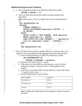 Oracle Database 10g: Develop PL/SQL Program Units APS-7
Additional Practices 6 and 7 Solutions
6. a. Store a department number in an iSQL*Plus substitution variable.
DEFINE P_DEPTNO = 30
b. Write a PL/SQL block to print the number of people working in that
department.
Hint: Enable DBMS_OUTPUT in iSQL*Plus with SET SERVEROUTPUT
ON.
SET SERVEROUTPUT ON
DECLARE
HOWMANY NUMBER(3);
DEPTNO DEPARTMENTS.department_id%TYPE :=
&P_DEPTNO;
BEGIN
SELECT COUNT(*) INTO HOWMANY FROM employees
WHERE department_id = DEPTNO;
DBMS_OUTPUT.PUT_LINE (HOWMANY || ' employee(s)
work for department number ' ||DEPTNO);
END;
/
SET SERVEROUTPUT OFF
7. Write a PL/SQL block to declare a variable called sal to store the salary of an
employee. In the executable part of the program, perform the following tasks:
a. Store an employee name in an iSQL*Plus substitution variable:
SET SERVEROUTPUT ON
DEFINE P_LASTNAME = Pataballa
b. Store his or her salary in the sal variable.
c. If the salary is less than 3,000, give the employee a raise of 500 and
display the message “<Employee Name>’s salary updated” in the
window.
d. If the salary is more than 3,000, print the employee’s salary in the format,
“<Employee Name> earns …...………”
e. Test the PL/SQL block for the last names.
Note: Undefine the variable that stores the employee’s name at the end of
the script.
LAST_NAME SALARY
Pataballa 4800
Greenberg 12000
Ernst 6000
Oracle University and Gandhi Institute of Engineering and
Technology use onlyฺ
UnauthorizedreproductionordistributionprohibitedฺCopyright2012,Oracleand/oritsaffiliatesฺ
 