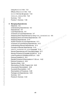 viii
Using the NOCOPY Hint 7-21
Effects of the NOCOPY Hint 7-22
NOCOPY Hint Can Be Ignored 7-23
PARALLEL_ENABLE Hint 7-24
Summary 7-25
Practice 7: Overview 7-26
8 Managing Dependencies
Objectives 8-2
Understanding Dependencies 8-3
Dependencies 8-4
Local Dependencies 8-5
A Scenario of Local Dependencies 8-7
Displaying Direct Dependencies by Using USER_DEPENDENCIES 8-8
Displaying Direct and Indirect Dependencies 8-9
Displaying Dependencies 8-10
Another Scenario of Local Dependencies 8-11
A Scenario of Local Naming Dependencies 8-12
Understanding Remote Dependencies 8-13
Concepts of Remote Dependencies 8-15
REMOTE_DEPENDENCIES_MODE Parameter 8-16
Remote Dependencies and Time Stamp Mode 8-17
Remote Procedure B Compiles at 8:00 a.m. 8-19
Local Procedure A Compiles at 9:00 a.m. 8-20
Execute Procedure A 8-21
Remote Procedure B Recompiled at 11:00 a.m. 8-22
Execute Procedure A 8-23
Signature Mode 8-24
Recompiling a PL/SQL Program Unit 8-25
Unsuccessful Recompilation 8-26
Successful Recompilation 8-27
Recompilation of Procedures 8-28
Packages and Dependencies 8-29
Summary 8-31
Practice 8: Overview 8-32
Oracle University and Gandhi Institute of Engineering and
Technology use onlyฺ
UnauthorizedreproductionordistributionprohibitedฺCopyright2012,Oracleand/oritsaffiliatesฺ
 