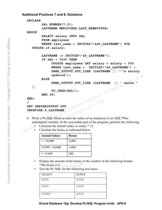 Oracle Database 10g: Develop PL/SQL Program Units APS-8
Additional Practices 7 and 8: Solutions
DECLARE
SAL NUMBER(7,2);
LASTNAME EMPLOYEES.LAST_NAME%TYPE;
BEGIN
SELECT salary INTO SAL
FROM employees
WHERE last_name = INITCAP('&&P_LASTNAME') FOR
UPDATE of salary;
LASTNAME := INITCAP('&P_LASTNAME');
IF SAL < 3000 THEN
UPDATE employees SET salary = salary + 500
WHERE last_name = INITCAP('&P_LASTNAME') ;
DBMS_OUTPUT.PUT_LINE (LASTNAME || '''s salary
updated');
ELSE
DBMS_OUTPUT.PUT_LINE (LASTNAME || ' earns '
||
TO_CHAR(SAL));
END IF;
END;
/
SET SERVEROUTPUT OFF
UNDEFINE P_LASTNAME
8. Write a PL/SQL block to store the salary of an employee in an iSQL*Plus
substitution variable. In the executable part of the program, perform the following:
• Calculate the annual salary as salary * 12.
• Calculate the bonus as indicated below:
• Display the amount of the bonus in the window in the following format:
“The bonus is $………………..”
• Test the PL/SQL for the following test cases:
Annual Salary Bonus
>= 20,000 2,000
19,999 - 10,000 1,000
<= 9,999 500
SALARY BONUS
5000 2000
1000 1000
15000 2000
Oracle University and Gandhi Institute of Engineering and
Technology use onlyฺ
UnauthorizedreproductionordistributionprohibitedฺCopyright2012,Oracleand/oritsaffiliatesฺ
 