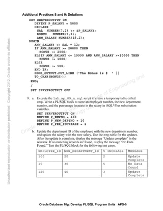 Oracle Database 10g: Develop PL/SQL Program Units APS-9
Additional Practices 8 and 9: Solutions
SET SERVEROUTPUT ON
DEFINE P_SALARY = 5000
DECLARE
SAL NUMBER(7,2) := &P_SALARY;
BONUS NUMBER(7,2);
ANN_SALARY NUMBER(15,2);
BEGIN
ANN_SALARY := SAL * 12;
IF ANN_SALARY >= 20000 THEN
BONUS := 2000;
ELSIF ANN_SALARY <= 19999 AND ANN_SALARY >=10000 THEN
BONUS := 1000;
ELSE
BONUS := 500;
END IF;
DBMS_OUTPUT.PUT_LINE ('The Bonus is $ ' ||
TO_CHAR(BONUS));
END;
/
SET SERVEROUTPUT OFF
9. a. Execute the lab_ap_09_a.sql script to create a temporary table called
emp. Write a PL/SQL block to store an employee number, the new department
number, and the percentage increase in the salary in iSQL*Plus substitution
variables.
SET SERVEROUTPUT ON
DEFINE P_EMPNO = 100
DEFINE P_NEW_DEPTNO = 10
DEFINE P_PER_INCREASE = 2
b. Update the department ID of the employee with the new department number,
and update the salary with the new salary. Use the emp table for the updates.
After the update is complete, display the message “Update complete” in the
window. If no matching records are found, display the message “No Data
Found.” Test the PL/SQL block for the following test cases.
EMPLOYEE_ID NEW_DEPARTMENT_ID % INCREASE MESSAGE
100 20 2 Update
Complete
10 30 5 No Data
found
126 40 3 Update
Complete
Oracle University and Gandhi Institute of Engineering and
Technology use onlyฺ
UnauthorizedreproductionordistributionprohibitedฺCopyright2012,Oracleand/oritsaffiliatesฺ
 